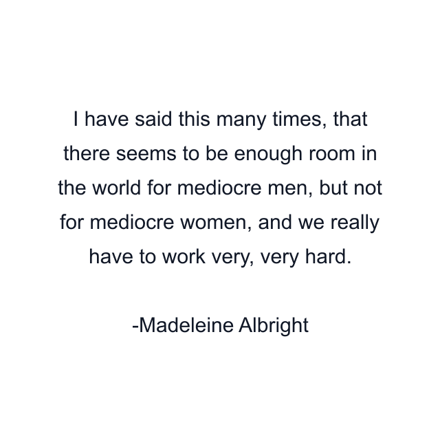 I have said this many times, that there seems to be enough room in the world for mediocre men, but not for mediocre women, and we really have to work very, very hard.