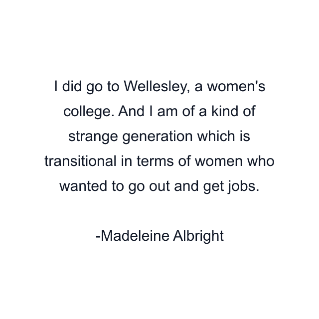 I did go to Wellesley, a women's college. And I am of a kind of strange generation which is transitional in terms of women who wanted to go out and get jobs.