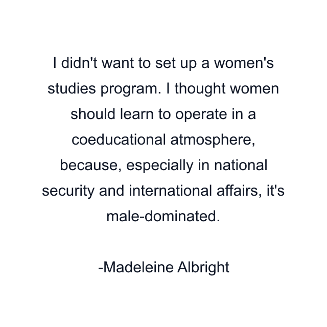 I didn't want to set up a women's studies program. I thought women should learn to operate in a coeducational atmosphere, because, especially in national security and international affairs, it's male-dominated.