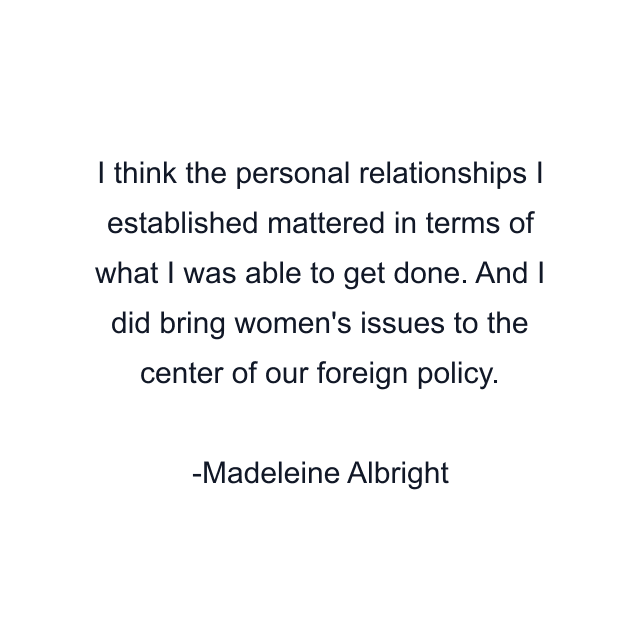 I think the personal relationships I established mattered in terms of what I was able to get done. And I did bring women's issues to the center of our foreign policy.