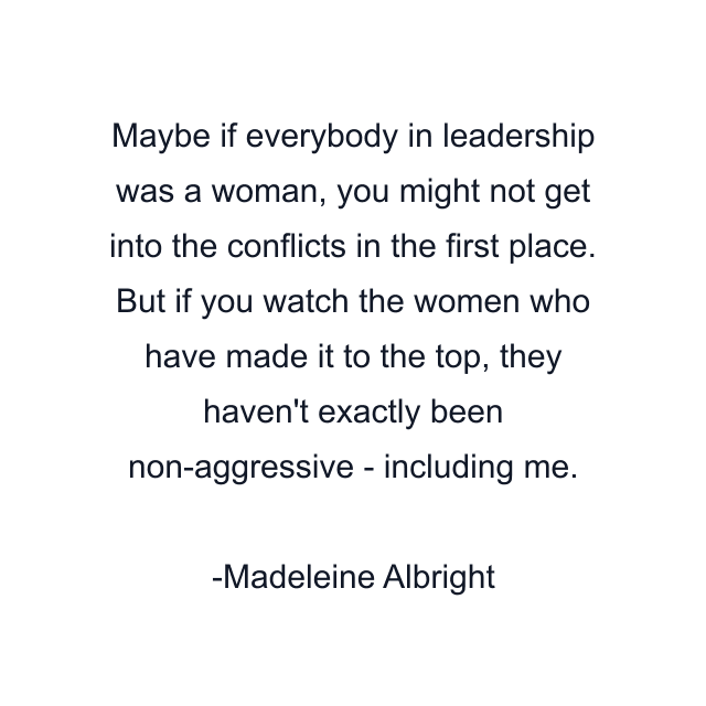 Maybe if everybody in leadership was a woman, you might not get into the conflicts in the first place. But if you watch the women who have made it to the top, they haven't exactly been non-aggressive - including me.