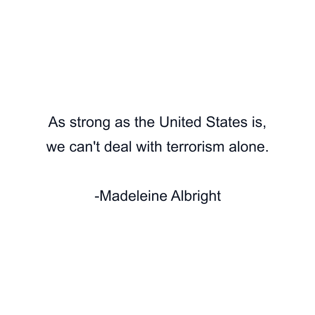 As strong as the United States is, we can't deal with terrorism alone.