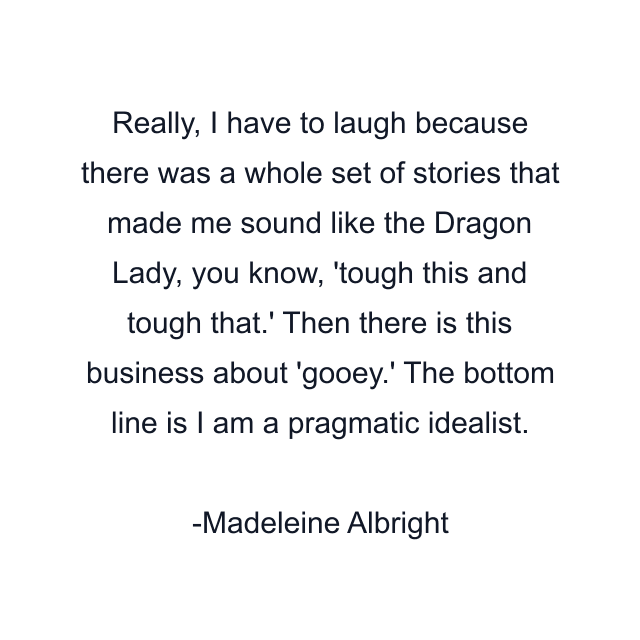 Really, I have to laugh because there was a whole set of stories that made me sound like the Dragon Lady, you know, 'tough this and tough that.' Then there is this business about 'gooey.' The bottom line is I am a pragmatic idealist.