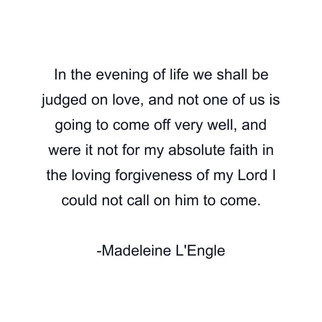 In the evening of life we shall be judged on love, and not one of us is going to come off very well, and were it not for my absolute faith in the loving forgiveness of my Lord I could not call on him to come.