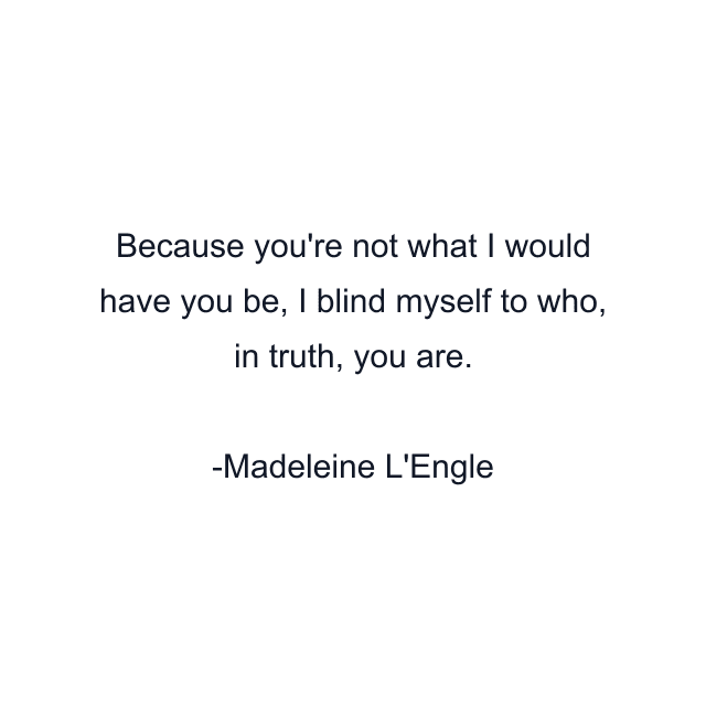 Because you're not what I would have you be, I blind myself to who, in truth, you are.