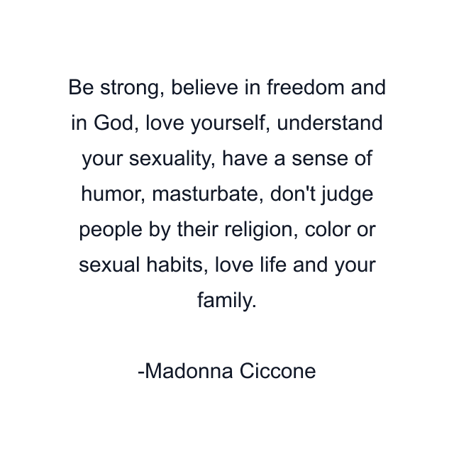 Be strong, believe in freedom and in God, love yourself, understand your sexuality, have a sense of humor, masturbate, don't judge people by their religion, color or sexual habits, love life and your family.