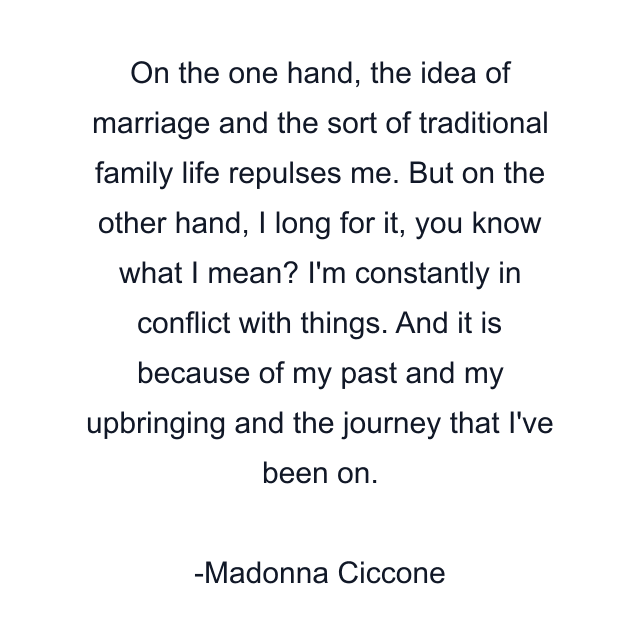 On the one hand, the idea of marriage and the sort of traditional family life repulses me. But on the other hand, I long for it, you know what I mean? I'm constantly in conflict with things. And it is because of my past and my upbringing and the journey that I've been on.