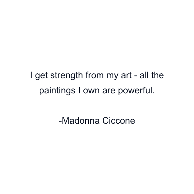 I get strength from my art - all the paintings I own are powerful.