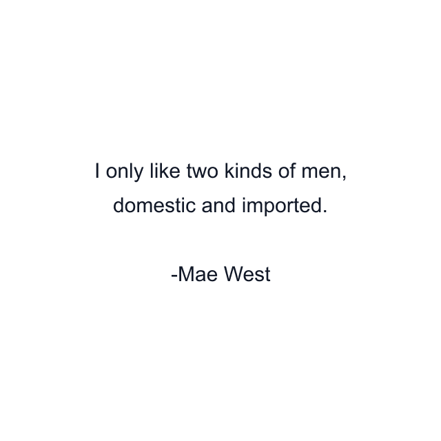 I only like two kinds of men, domestic and imported.