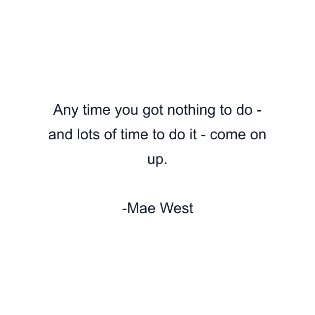 Any time you got nothing to do - and lots of time to do it - come on up.