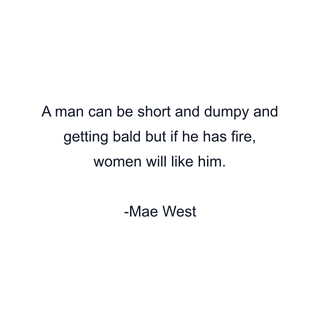 A man can be short and dumpy and getting bald but if he has fire, women will like him.