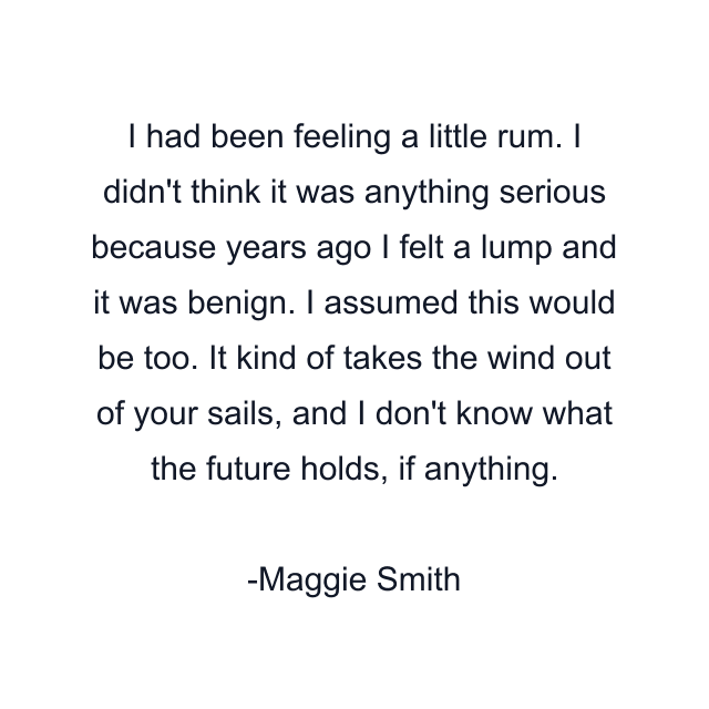 I had been feeling a little rum. I didn't think it was anything serious because years ago I felt a lump and it was benign. I assumed this would be too. It kind of takes the wind out of your sails, and I don't know what the future holds, if anything.