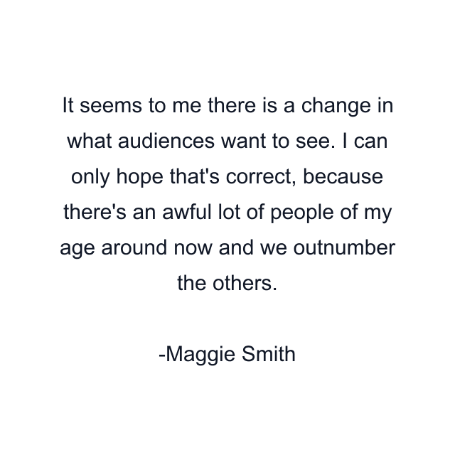 It seems to me there is a change in what audiences want to see. I can only hope that's correct, because there's an awful lot of people of my age around now and we outnumber the others.