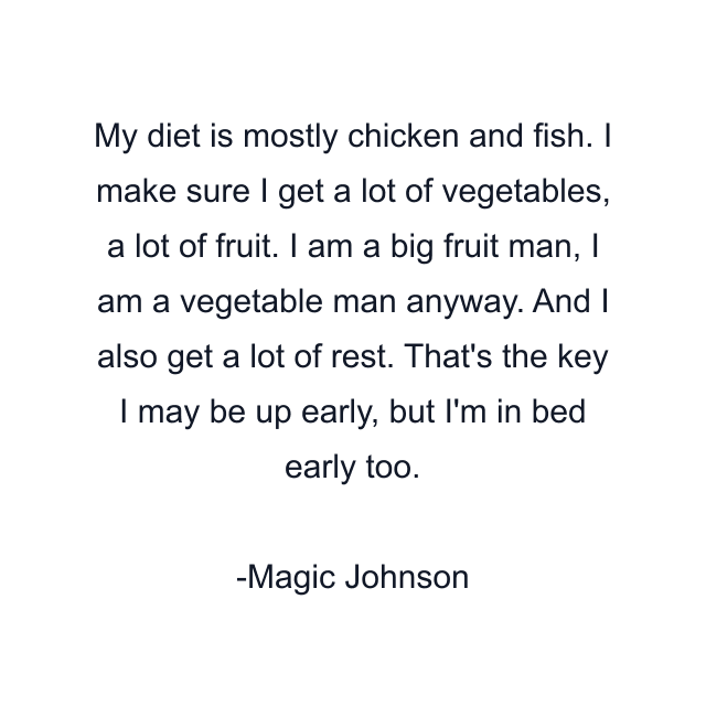 My diet is mostly chicken and fish. I make sure I get a lot of vegetables, a lot of fruit. I am a big fruit man, I am a vegetable man anyway. And I also get a lot of rest. That's the key I may be up early, but I'm in bed early too.