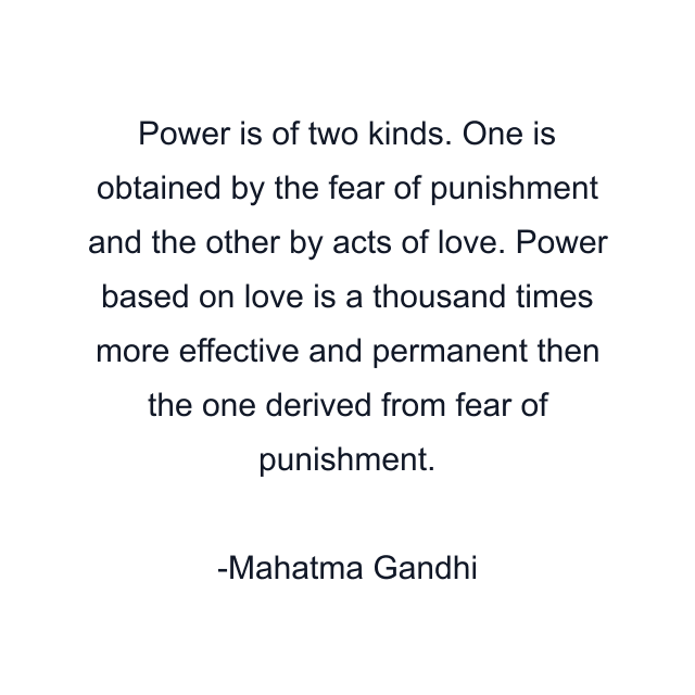 Power is of two kinds. One is obtained by the fear of punishment and the other by acts of love. Power based on love is a thousand times more effective and permanent then the one derived from fear of punishment.