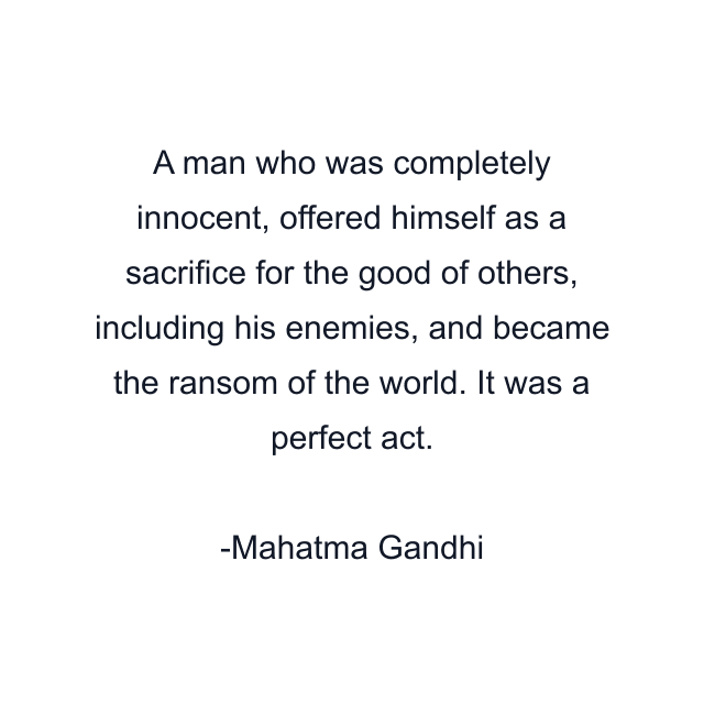 A man who was completely innocent, offered himself as a sacrifice for the good of others, including his enemies, and became the ransom of the world. It was a perfect act.