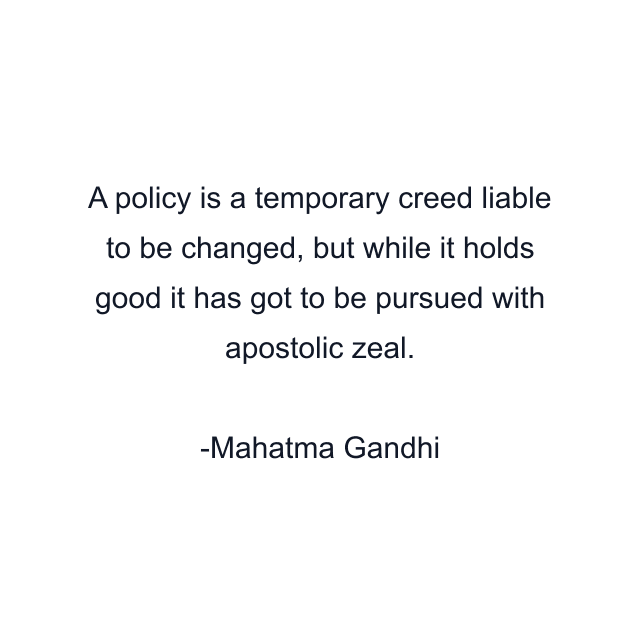 A policy is a temporary creed liable to be changed, but while it holds good it has got to be pursued with apostolic zeal.