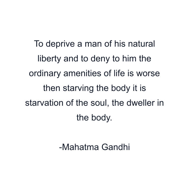 To deprive a man of his natural liberty and to deny to him the ordinary amenities of life is worse then starving the body it is starvation of the soul, the dweller in the body.