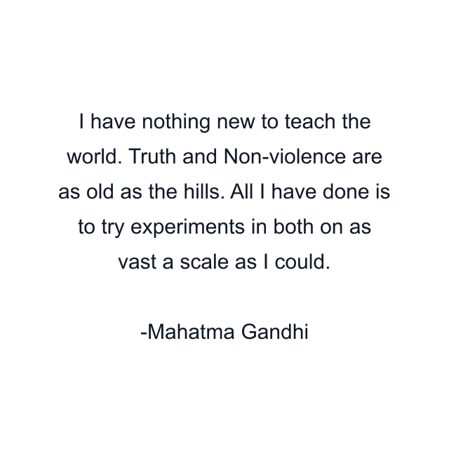 I have nothing new to teach the world. Truth and Non-violence are as old as the hills. All I have done is to try experiments in both on as vast a scale as I could.