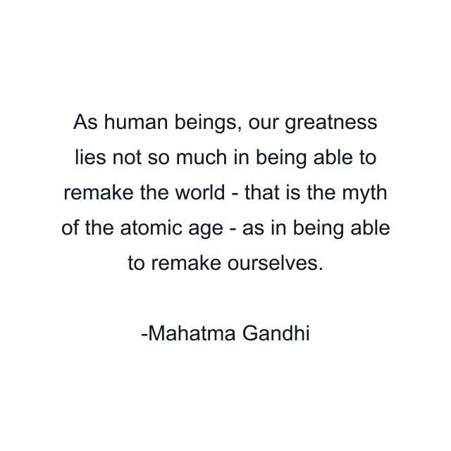 As human beings, our greatness lies not so much in being able to remake the world - that is the myth of the atomic age - as in being able to remake ourselves.