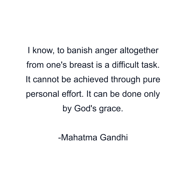 I know, to banish anger altogether from one's breast is a difficult task. It cannot be achieved through pure personal effort. It can be done only by God's grace.