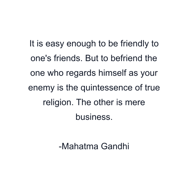 It is easy enough to be friendly to one's friends. But to befriend the one who regards himself as your enemy is the quintessence of true religion. The other is mere business.