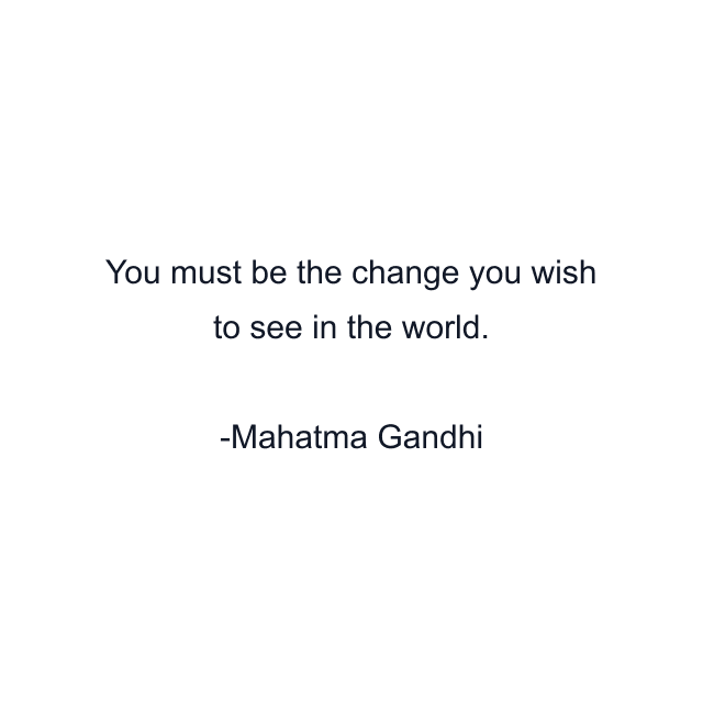 You must be the change you wish to see in the world.