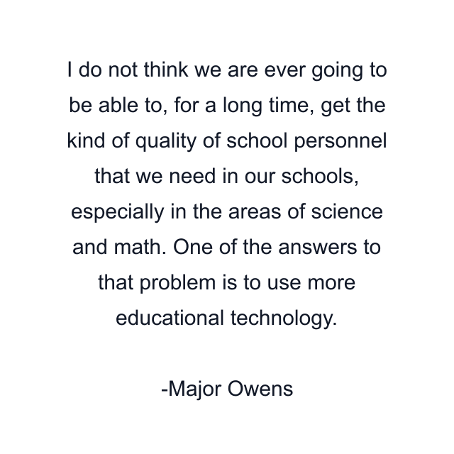 I do not think we are ever going to be able to, for a long time, get the kind of quality of school personnel that we need in our schools, especially in the areas of science and math. One of the answers to that problem is to use more educational technology.