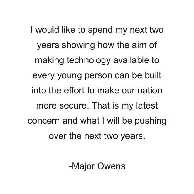 I would like to spend my next two years showing how the aim of making technology available to every young person can be built into the effort to make our nation more secure. That is my latest concern and what I will be pushing over the next two years.