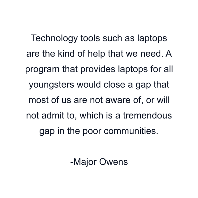 Technology tools such as laptops are the kind of help that we need. A program that provides laptops for all youngsters would close a gap that most of us are not aware of, or will not admit to, which is a tremendous gap in the poor communities.