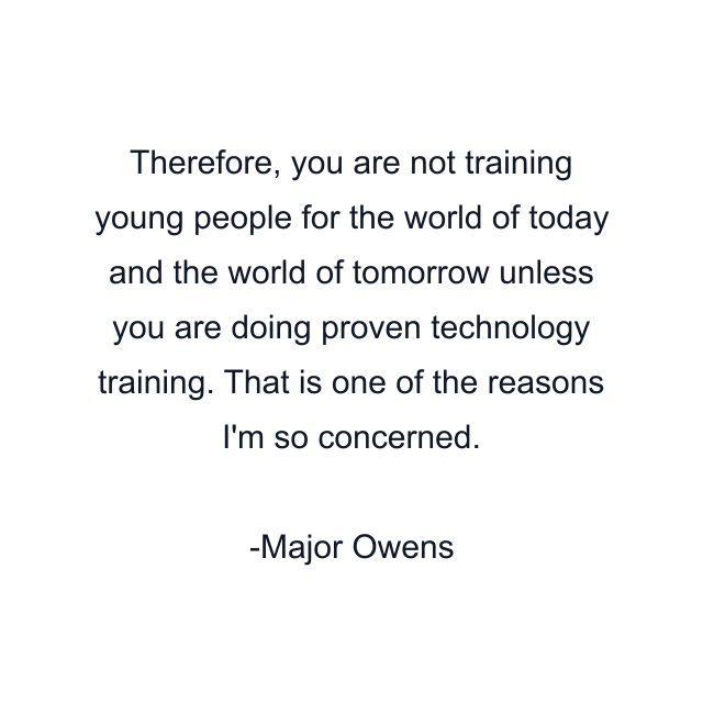 Therefore, you are not training young people for the world of today and the world of tomorrow unless you are doing proven technology training. That is one of the reasons I'm so concerned.