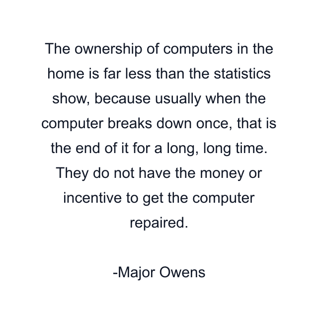 The ownership of computers in the home is far less than the statistics show, because usually when the computer breaks down once, that is the end of it for a long, long time. They do not have the money or incentive to get the computer repaired.