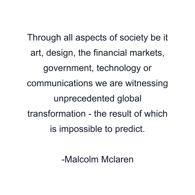 Through all aspects of society be it art, design, the financial markets, government, technology or communications we are witnessing unprecedented global transformation - the result of which is impossible to predict.