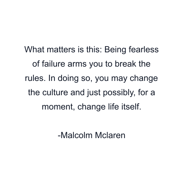 What matters is this: Being fearless of failure arms you to break the rules. In doing so, you may change the culture and just possibly, for a moment, change life itself.