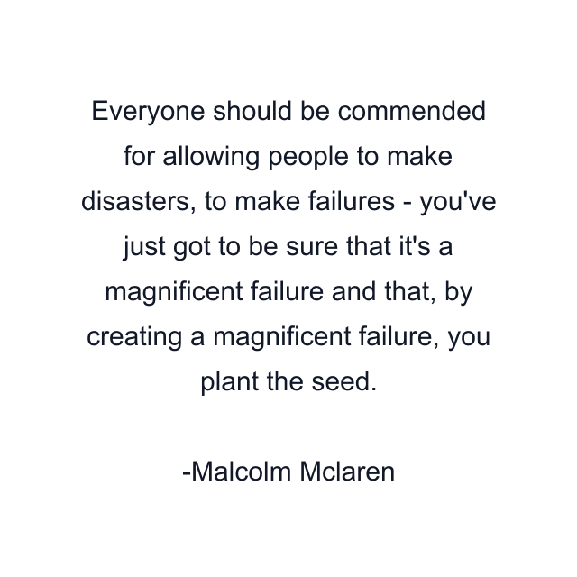 Everyone should be commended for allowing people to make disasters, to make failures - you've just got to be sure that it's a magnificent failure and that, by creating a magnificent failure, you plant the seed.