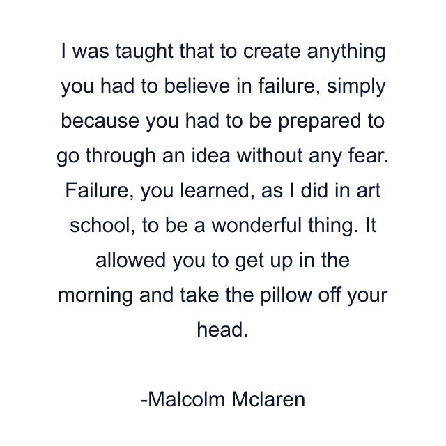 I was taught that to create anything you had to believe in failure, simply because you had to be prepared to go through an idea without any fear. Failure, you learned, as I did in art school, to be a wonderful thing. It allowed you to get up in the morning and take the pillow off your head.