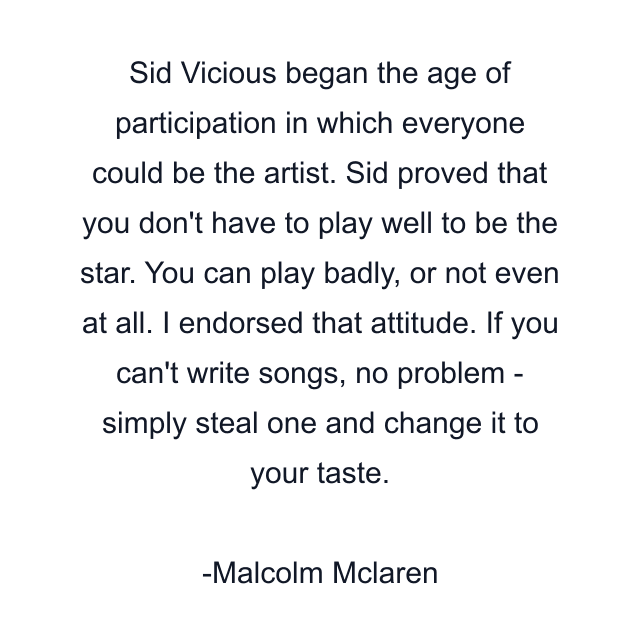 Sid Vicious began the age of participation in which everyone could be the artist. Sid proved that you don't have to play well to be the star. You can play badly, or not even at all. I endorsed that attitude. If you can't write songs, no problem - simply steal one and change it to your taste.