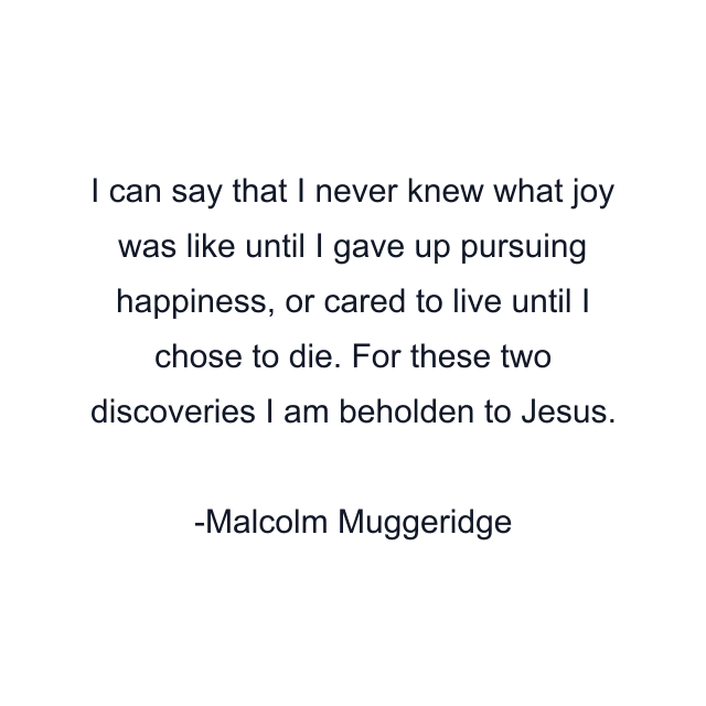 I can say that I never knew what joy was like until I gave up pursuing happiness, or cared to live until I chose to die. For these two discoveries I am beholden to Jesus.