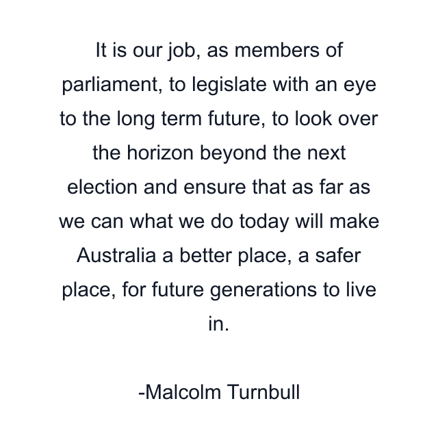 It is our job, as members of parliament, to legislate with an eye to the long term future, to look over the horizon beyond the next election and ensure that as far as we can what we do today will make Australia a better place, a safer place, for future generations to live in.