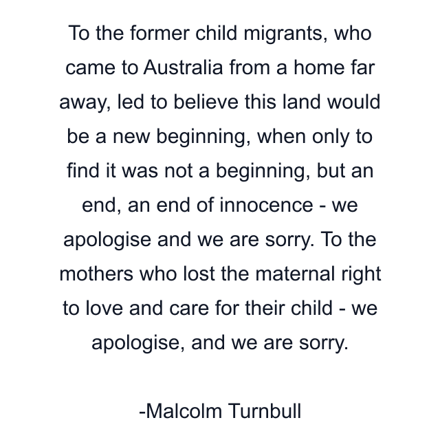 To the former child migrants, who came to Australia from a home far away, led to believe this land would be a new beginning, when only to find it was not a beginning, but an end, an end of innocence - we apologise and we are sorry. To the mothers who lost the maternal right to love and care for their child - we apologise, and we are sorry.