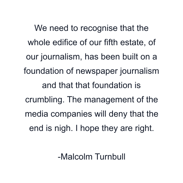 We need to recognise that the whole edifice of our fifth estate, of our journalism, has been built on a foundation of newspaper journalism and that that foundation is crumbling. The management of the media companies will deny that the end is nigh. I hope they are right.