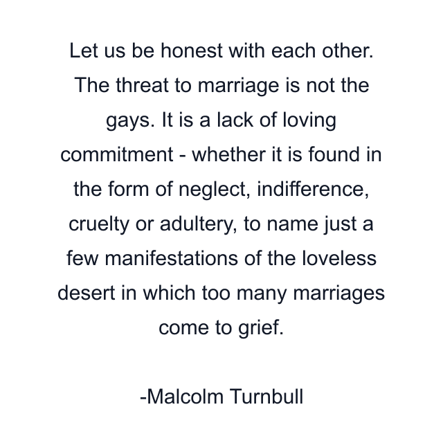 Let us be honest with each other. The threat to marriage is not the gays. It is a lack of loving commitment - whether it is found in the form of neglect, indifference, cruelty or adultery, to name just a few manifestations of the loveless desert in which too many marriages come to grief.