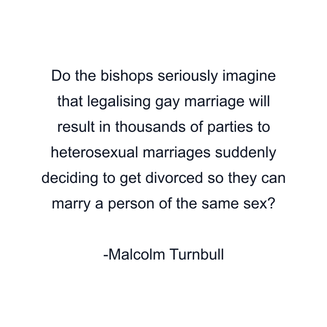 Do the bishops seriously imagine that legalising gay marriage will result in thousands of parties to heterosexual marriages suddenly deciding to get divorced so they can marry a person of the same sex?