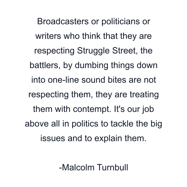 Broadcasters or politicians or writers who think that they are respecting Struggle Street, the battlers, by dumbing things down into one-line sound bites are not respecting them, they are treating them with contempt. It's our job above all in politics to tackle the big issues and to explain them.