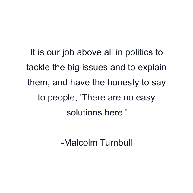 It is our job above all in politics to tackle the big issues and to explain them, and have the honesty to say to people, 'There are no easy solutions here.'