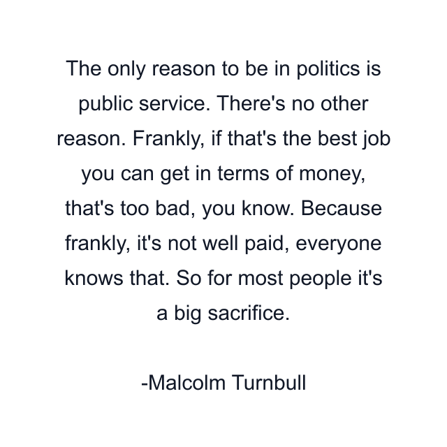 The only reason to be in politics is public service. There's no other reason. Frankly, if that's the best job you can get in terms of money, that's too bad, you know. Because frankly, it's not well paid, everyone knows that. So for most people it's a big sacrifice.