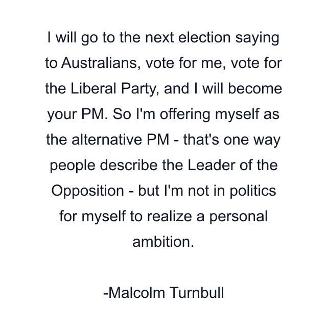 I will go to the next election saying to Australians, vote for me, vote for the Liberal Party, and I will become your PM. So I'm offering myself as the alternative PM - that's one way people describe the Leader of the Opposition - but I'm not in politics for myself to realize a personal ambition.