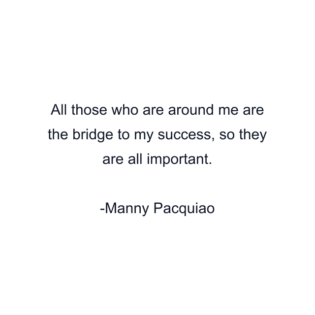 All those who are around me are the bridge to my success, so they are all important.