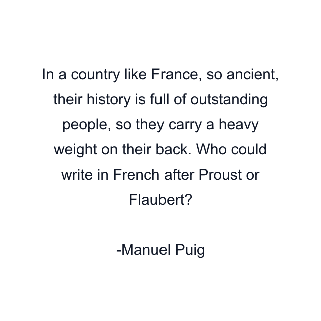 In a country like France, so ancient, their history is full of outstanding people, so they carry a heavy weight on their back. Who could write in French after Proust or Flaubert?