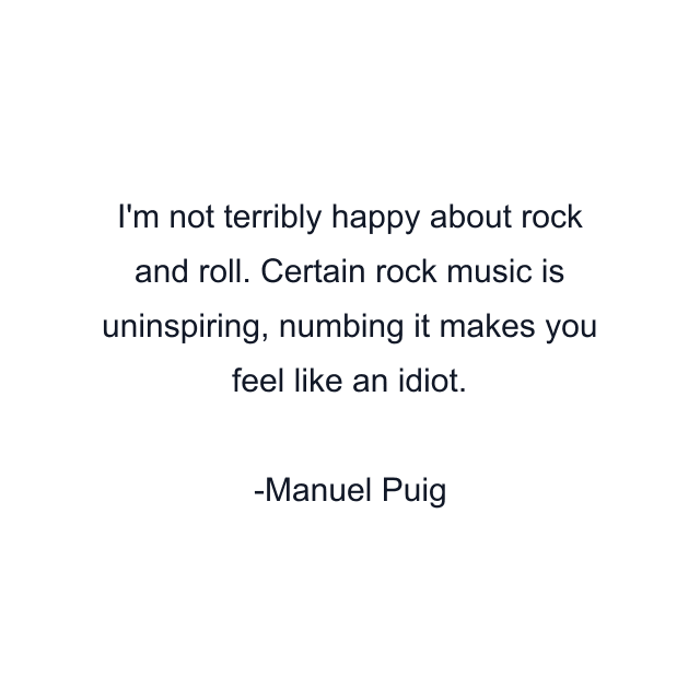 I'm not terribly happy about rock and roll. Certain rock music is uninspiring, numbing it makes you feel like an idiot.